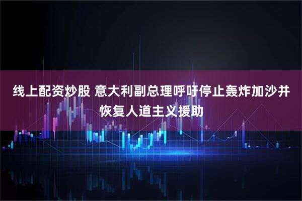 线上配资炒股 意大利副总理呼吁停止轰炸加沙并恢复人道主义援助
