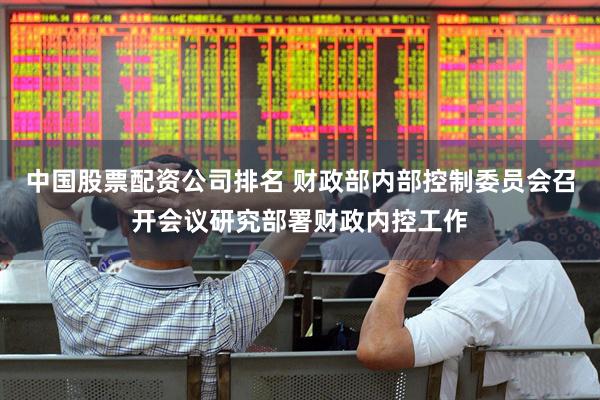 中国股票配资公司排名 财政部内部控制委员会召开会议研究部署财政内控工作