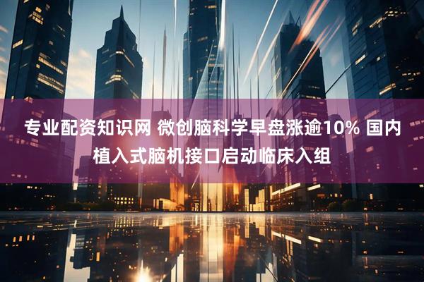 专业配资知识网 微创脑科学早盘涨逾10% 国内植入式脑机接口启动临床入组