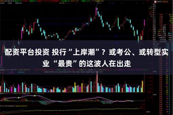 配资平台投资 投行“上岸潮”？或考公、或转型实业 “最贵”的这波人在出走