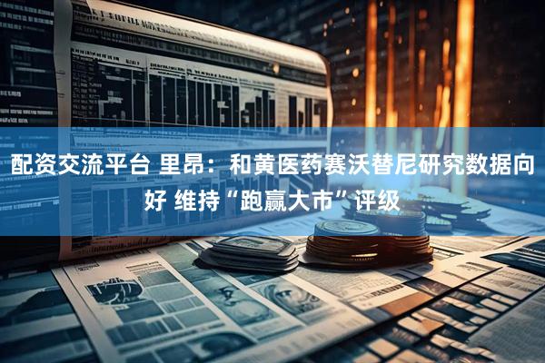 配资交流平台 里昂：和黄医药赛沃替尼研究数据向好 维持“跑赢大市”评级