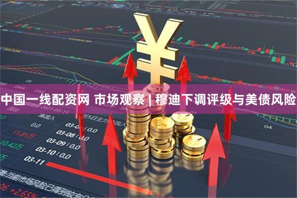 中国一线配资网 市场观察 | 穆迪下调评级与美债风险