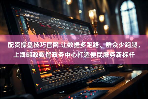 配资操盘技巧官网 让数据多跑路、群众少跑腿，上海邮政数智政务中心打造便民服务新标杆
