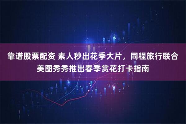 靠谱股票配资 素人秒出花季大片，同程旅行联合美图秀秀推出春季赏花打卡指南