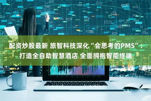配资炒股最新 旅智科技深化“会思考的PMS”：打造全自助智慧酒店 全面拥抱智能终端