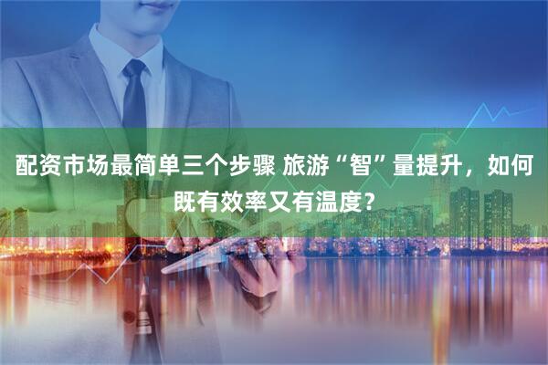 配资市场最简单三个步骤 旅游“智”量提升，如何既有效率又有温度？