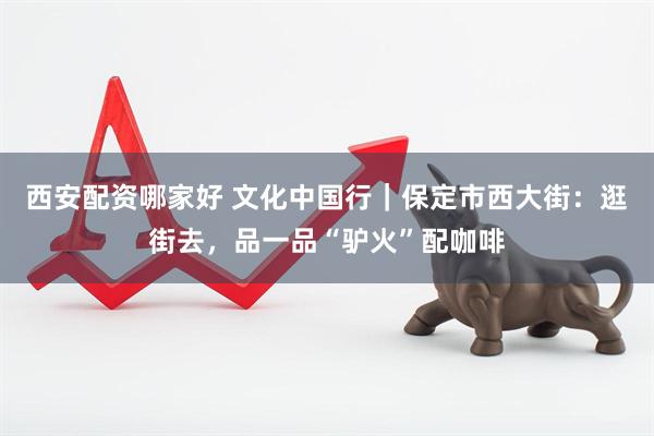西安配资哪家好 文化中国行｜保定市西大街：逛街去，品一品“驴火”配咖啡