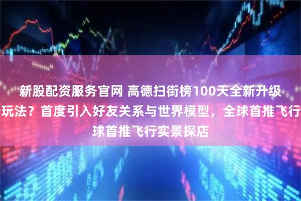 新股配资服务官网 高德扫街榜100天全新升级有哪些新玩法？首度引入好友关系与世界模型，全球首推飞行实景探店