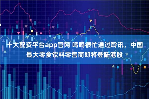 十大配资平台app官网 鸣鸣很忙通过聆讯，中国最大零食饮料零售商即将登陆港股