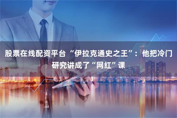 股票在线配资平台 “伊拉克通史之王”：他把冷门研究讲成了“网红”课