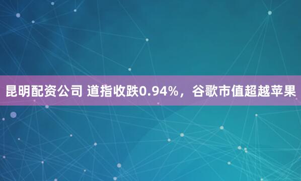 昆明配资公司 道指收跌0.94%，谷歌市值超越苹果