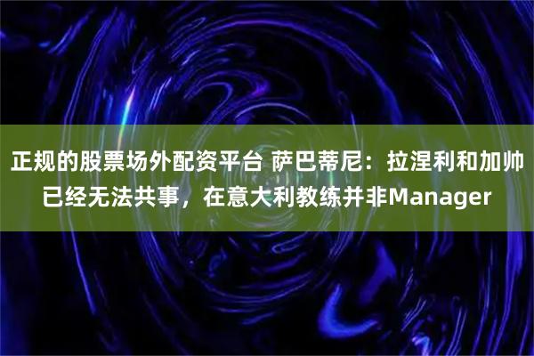 正规的股票场外配资平台 萨巴蒂尼：拉涅利和加帅已经无法共事，在意大利教练并非Manager