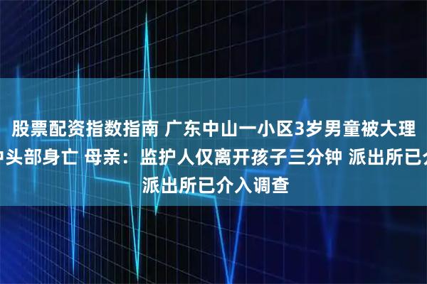 股票配资指数指南 广东中山一小区3岁男童被大理石桌砸中头部身亡 母亲：监护人仅离开孩子三分钟 派出所已介入调查