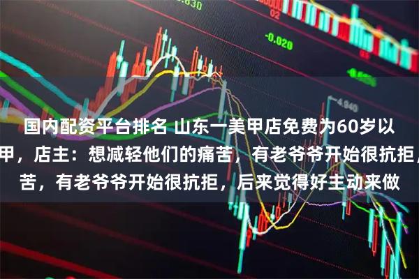 国内配资平台排名 山东一美甲店免费为60岁以上老人做“摘豆角”美甲，店主：想减轻他们的痛苦，有老爷爷开始很抗拒，后来觉得好主动来做