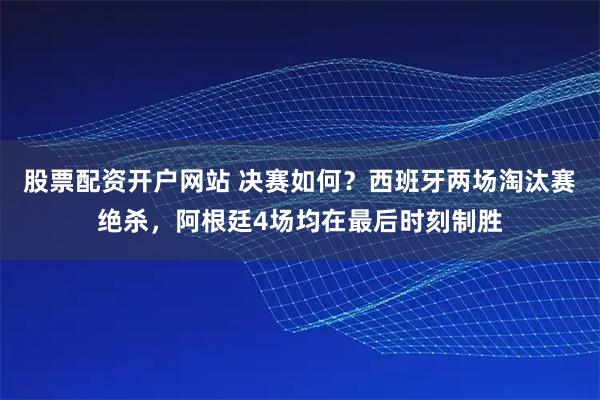股票配资开户网站 决赛如何？西班牙两场淘汰赛绝杀，阿根廷4场均在最后时刻制胜