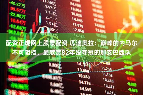 配资正规网上股票配资 瓜迪奥拉：巅峰的内马尔不可阻挡，最欣赏82年没夺冠的那支巴西队