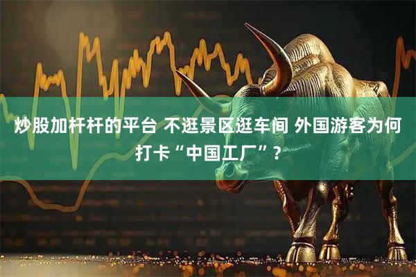 炒股加杆杆的平台 不逛景区逛车间 外国游客为何打卡“中国工厂”？