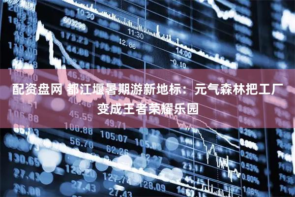 配资盘网 都江堰暑期游新地标：元气森林把工厂变成王者荣耀乐园