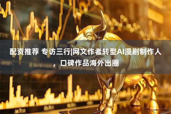 配资推荐 专访三行|网文作者转型AI漫剧制作人，口碑作品海外出圈