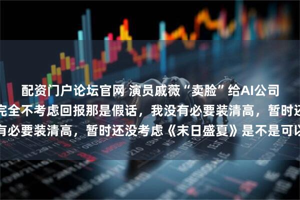 配资门户论坛官网 演员戚薇“卖脸”给AI公司被指缺钱，本人回应：完全不考虑回报那是假话，我没有必要装清高，暂时还没考虑《末日盛夏》是不是可以赚钱
